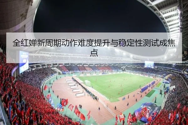 全红婵新周期动作难度提升与稳定性测试成焦点