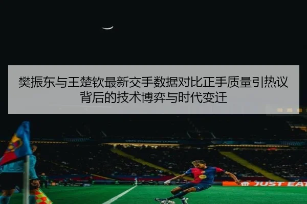 樊振东与王楚钦最新交手数据对比正手质量引热议背后的技术博弈与时代变迁
